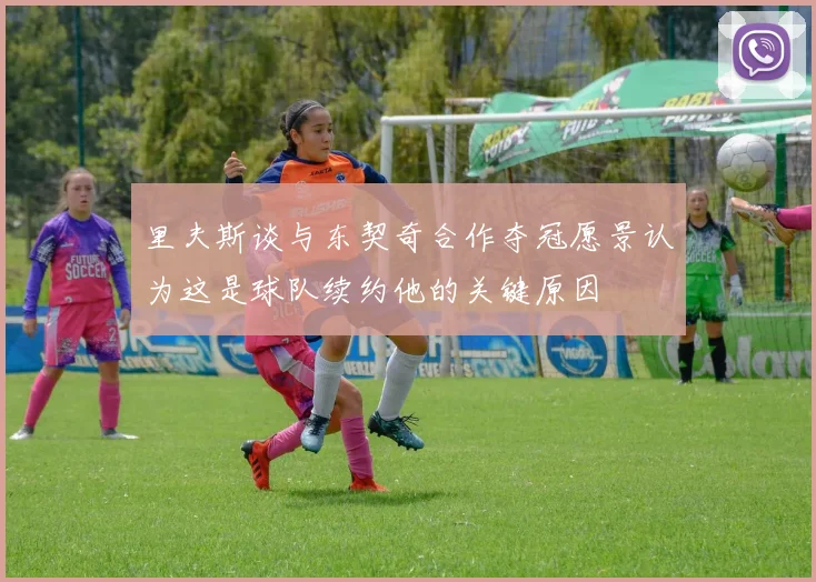 里夫斯谈与东契奇合作夺冠愿景认为这是球队续约他的关键原因