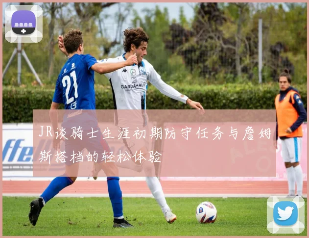 JR谈骑士生涯初期防守任务与詹姆斯搭档的轻松体验