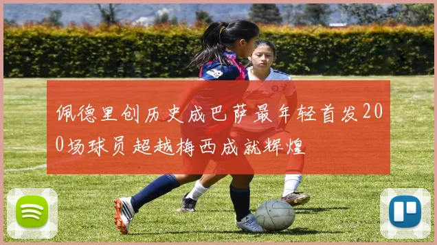 佩德里创历史成巴萨最年轻首发200场球员超越梅西成就辉煌
