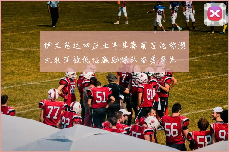 伊兰昆达回应土耳其赛前言论称澳大利亚被低估激励球队奋勇争先