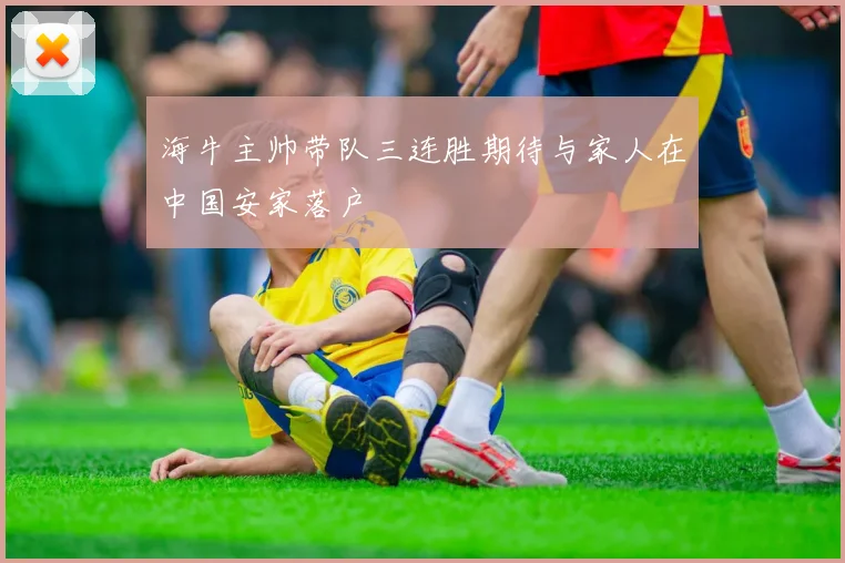 海牛主帅带队三连胜期待与家人在中国安家落户