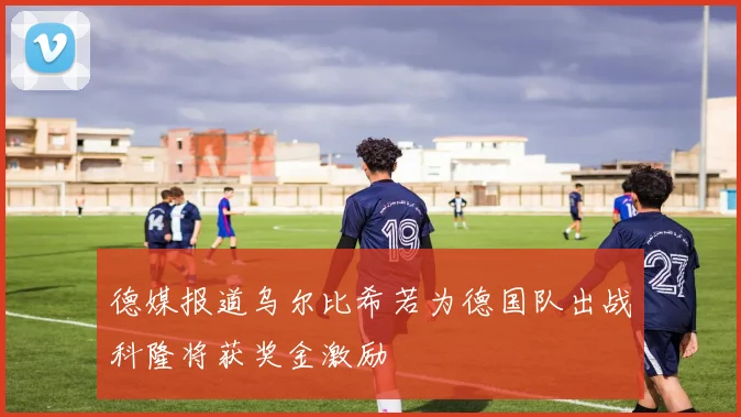 德媒报道乌尔比希若为德国队出战科隆将获奖金激励