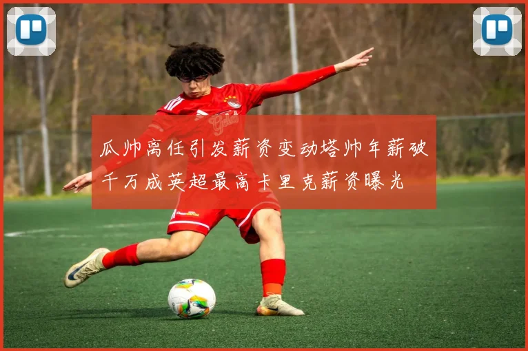瓜帅离任引发薪资变动塔帅年薪破千万成英超最高卡里克薪资曝光