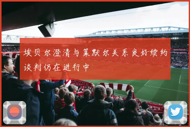 埃贝尔澄清与莱默尔关系良好续约谈判仍在进行中